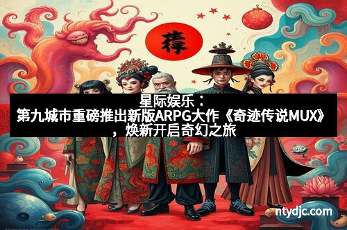 星际娱乐:第九城市重磅推出新版ARPG大作《奇迹传说MUX》,焕新开启奇幻之旅